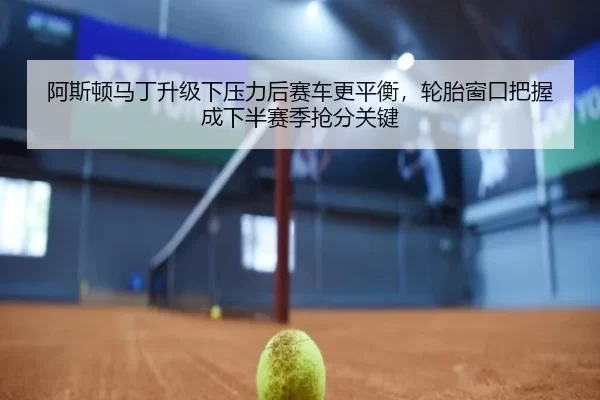 阿斯顿马丁升级下压力后赛车更平衡，轮胎窗口把握成下半赛季抢分关键